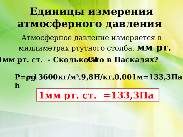 Единицы измерения атмосферного давления Атмосферное давление измеряется в миллиметрах ртутного столба. мм рт. ст. 1мм рт. ст. - Сколько это в Паскалях? Р=ρgh =13600кг/м 3 * 9,8Н/кг * 0,001м=133,3Па 1мм рт. ст. =133,3Па 