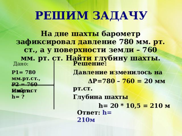 РЕШИМ ЗАДАЧУ На дне шахты барометр зафиксировал давление 780 мм. рт. ст., а у поверхности земли – 760 мм. рт. ст. Найти глубину шахты. Решение: Давление изменилось на  ΔP=780 – 760 = 20 мм рт.ст. Глубина шахты  h= 20 * 10,5 = 210 м Дано: Р1= 780 мм.рт.ст., Р2 = 760 мм.рт.ст Найти: h= ? Ответ: h= 210м  