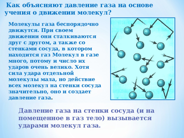  Как объясняют давление газа на основе учения о движении молекул? Молекулы газа беспорядочно движутся. При своем движении они сталкиваются друг с другом, а также со стенками сосуда, в котором находится газ Молекул в газе много, потому и число их ударов очень велико. Хотя сила удара отдельной молекулы мала, но действие всех молекул на стенки сосуда значительно, оно и создает давление газа . Давление газа на стенки сосуда (и на помещенное в газ тело) вызывается ударами молекул газа. 