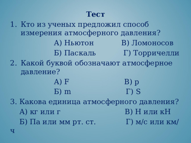 Тест Кто из ученых предложил способ измерения атмосферного давления?  А) Ньютон В) Ломоносов  Б) Паскаль Г) Торричелли Какой буквой обозначают атмосферное давление?  А) F В) р  Б) m Г) S 3. Какова единица атмосферного давления?  А) кг или г В) Н или кН  Б) Па или мм рт. ст. Г) м/с или км/ч 