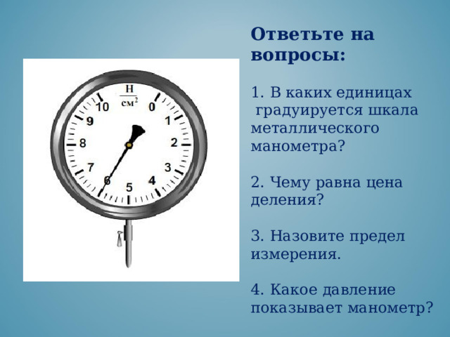 Ответьте на вопросы: 1. В каких единицах  градуируется шкала металлического манометра? 2. Чему равна цена деления? 3. Назовите предел измерения. 4. Какое давление показывает манометр? 