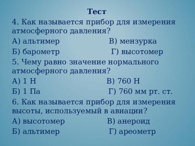 Тест 4. Как называется прибор для измерения атмосферного давления? А) альтимер В) мензурка Б) барометр Г) высотомер 5. Чему равно значение нормального атмосферного давления? А) 1 Н В) 760 Н Б) 1 Па Г) 760 мм рт. ст. 6. Как называется прибор для измерения высоты, используемый в авиации? А) высотомер В) анероид Б) альтимер Г) ареометр 