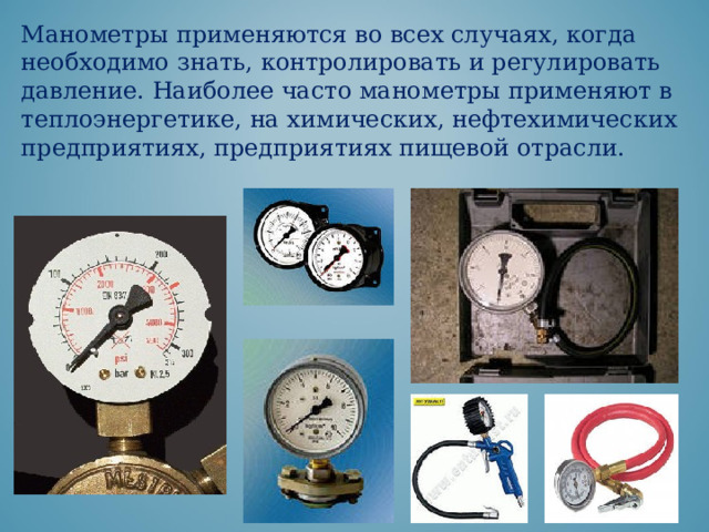 Манометры применяются во всех случаях, когда необходимо знать, контролировать и регулировать давление. Наиболее часто манометры применяют в теплоэнергетике, на химических, нефтехимических предприятиях, предприятиях пищевой отрасли. 