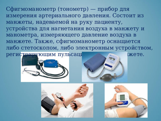 Сфигмоманометр (тонометр) — прибор для измерения артериального давления. Состоит из манжеты, надеваемой на руку пациенту, устройства для нагнетания воздуха в манжету и манометра, измеряющего давление воздуха в манжете. Также, сфигмоманометр оснащается либо стетоскопом, либо электронным устройством, регистрирующим пульсации воздуха в манжете. 