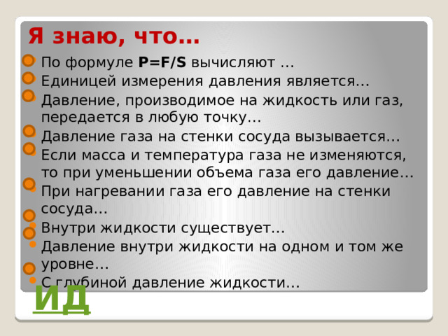 Я знаю, что… По формуле P=F/S вычисляют … Единицей измерения давления является… Давление, производимое на жидкость или газ, передается в любую точку… Давление газа на стенки сосуда вызывается… Если масса и температура газа не изменяются, то при уменьшении объема газа его давление… При нагревании газа его давление на стенки сосуда… Внутри жидкости существует… Давление внутри жидкости на одном и том же уровне… С глубиной давление жидкости… ИД 