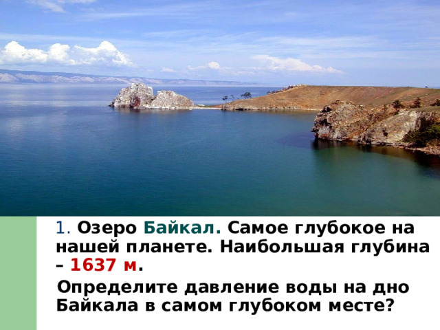  1. Озеро Байкал. Самое глубокое на нашей планете. Наибольшая глубина – 1637 м .  Определите давление воды на дно Байкала в самом глубоком месте? 