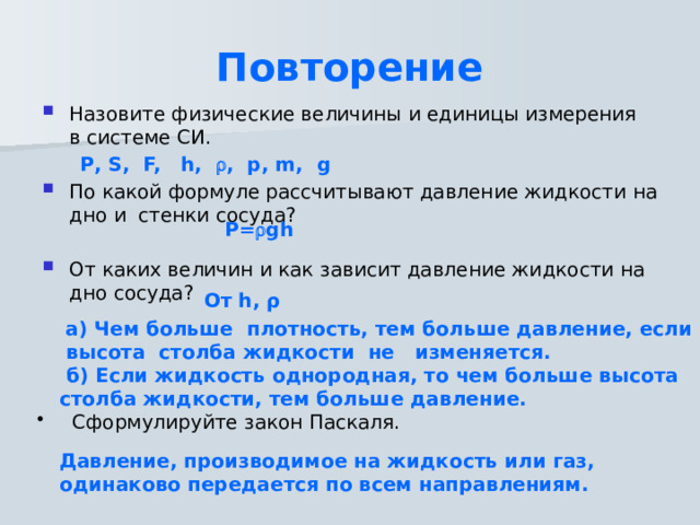 Повторение Назовите физические величины и единицы измерения в системе СИ.  Р, S, F, h,  , p, m, g По какой формуле рассчитывают давление жидкости на дно и стенки сосуда? От каких величин и как зависит давление жидкости на дно сосуда? P=  gh  От h, ρ    а) Чем больше плотность, тем больше давление, если высота столба жидкости не изменяется.  б) Если жидкость однородная, то чем больше высота столба жидкости, тем больше давление.   Сформулируйте закон Паскаля. Давление, производимое на жидкость или газ, одинаково передается по всем направлениям. 