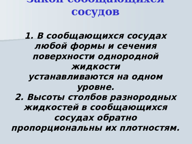 Закон сообщающихся сосудов   1. В сообщающихся сосудах любой формы и сечения поверхности однородной жидкости  устанавливаются на одном уровне.  2. Высоты столбов разнородных жидкостей в сообщающихся сосудах обратно пропорциональны их плотностям. 