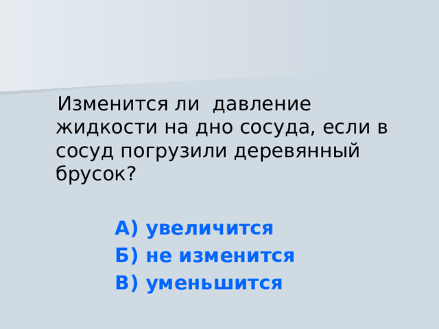  Изменится ли давление жидкости на дно сосуда, если в сосуд погрузили деревянный брусок?  А) увеличится  Б) не изменится  В) уменьшится  