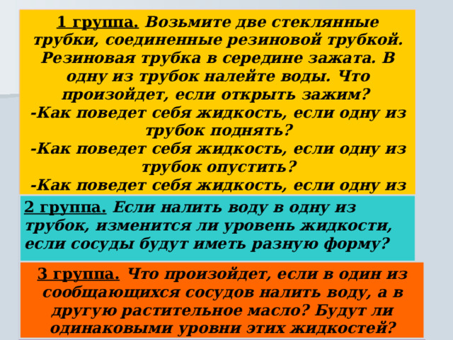 1 группа. Возьмите две стеклянные трубки, соединенные резиновой трубкой. Резиновая трубка в середине зажата. В одну из трубок налейте воды. Что произойдет, если открыть зажим? -Как поведет себя жидкость, если одну из трубок поднять? -Как поведет себя жидкость, если одну из трубок опустить? -Как поведет себя жидкость, если одну из трубок наклонить? 2 группа. Если налить воду в одну из трубок, изменится ли уровень жидкости, если сосуды будут иметь разную форму? 3 группа. Что произойдет, если в один из сообщающихся сосудов налить воду, а в другую растительное масло? Будут ли одинаковыми уровни этих жидкостей? 