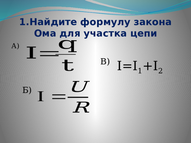 1.Найдите формулу закона Ома для участка цепи А) В) I=I 1 +I 2 Б) 