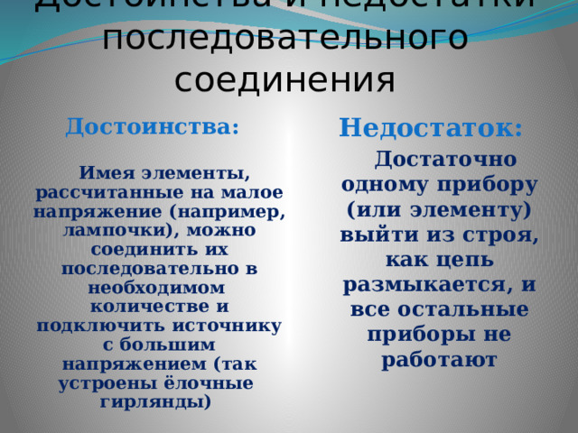 Достоинства и недостатки последовательного соединения Недостаток:  Достаточно одному прибору (или элементу) выйти из строя, как цепь размыкается, и все остальные приборы не работают   Достоинства:   Имея элементы, рассчитанные на малое напряжение (например, лампочки), можно соединить их последовательно в необходимом количестве и подключить источнику с большим напряжением (так устроены ёлочные гирлянды) 