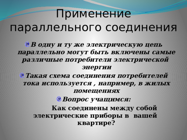 Применение параллельного соединения В одну и ту же электрическую цепь параллельно могут быть включены самые различные потребители электрической энергии Такая схема соединения потребителей тока используется , например, в жилых помещениях Вопрос учащимся:  Как соединены между собой электрические приборы в вашей квартире? 