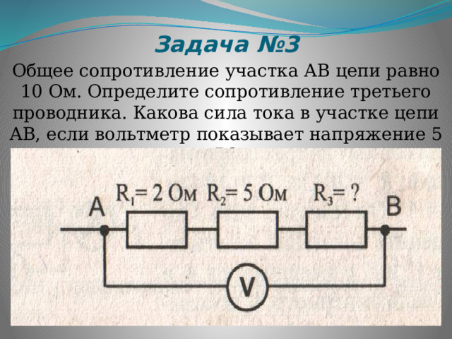 Задача №3 Общее сопротивление участка АВ цепи равно 10 Ом. Определите сопротивление третьего проводника. Какова сила тока в участке цепи АВ, если вольтметр показывает напряжение 5 В? 