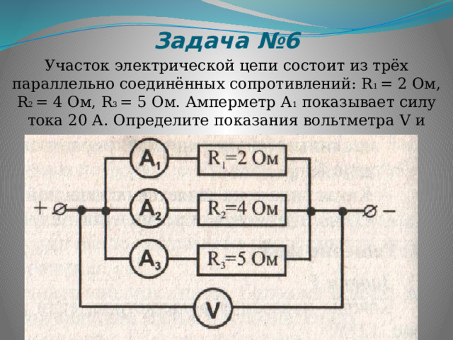 Задача №6 Участок электрической цепи состоит из трёх параллельно соединённых сопротивлений: R 1 = 2 Ом, R 2 = 4 Ом, R 3 = 5 Ом. Амперметр А 1 показывает силу тока 20 А. Определите показания вольтметра V и амперметров А 2 и А 3 