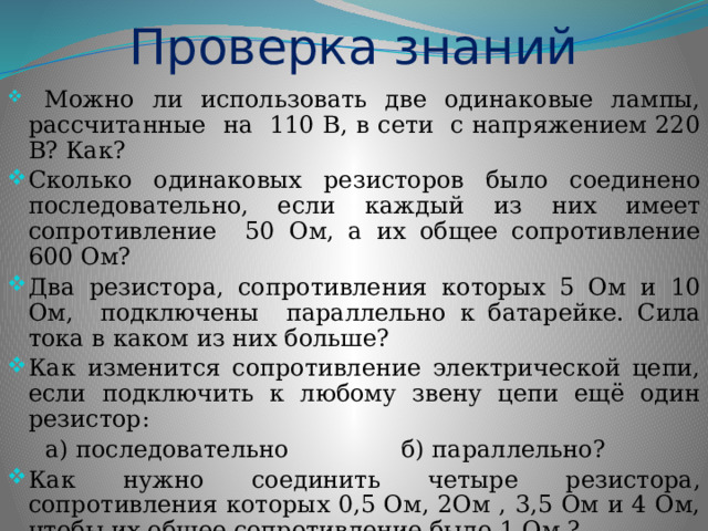 Проверка знаний  Можно ли использовать две одинаковые лампы, рассчитанные на 110 В, в сети с напряжением 220 В? Как? Сколько одинаковых резисторов было соединено последовательно, если каждый из них имеет сопротивление 50 Ом, а их общее сопротивление 600 Ом? Два резистора, сопротивления которых 5 Ом и 10 Ом, подключены параллельно к батарейке. Сила тока в каком из них больше? Как изменится сопротивление электрической цепи, если подключить к любому звену цепи ещё один резистор:  а) последовательно б) параллельно? Как нужно соединить четыре резистора, сопротивления которых 0,5 Ом, 2Ом , 3,5 Ом и 4 Ом, чтобы их общее сопротивление было 1 Ом ? 