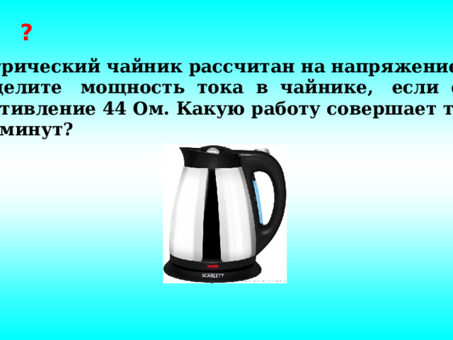 ? Электрический чайник рассчитан на напряжение 220В. Определите мощность тока в чайнике, если его сопротивление 44 Ом. Какую работу совершает ток  за 5 минут?   