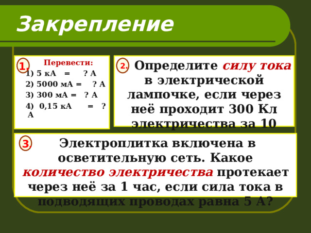 Закрепление  Перевести:  1) 5 кА = ? А  2) 5000 мА = ? А  3) 300 мА = ? А  4) 0,15 кА = ? А   Определите силу тока в электрической лампочке, если через неё проходит 300 Кл электричества за 10 мин.   1.  2.   Электроплитка включена в осветительную сеть. Какое количество электричества протекает через неё за 1 час, если сила тока в подводящих проводах равна 5 А?  3 .  