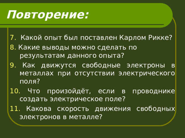 Повторение: 7. Какой опыт был поставлен Карлом Рикке? 8. Какие выводы можно сделать по результатам данного опыта? 9. Как движутся свободные электроны в металлах при отсутствии электрического поля? 10. Что произойдёт, если в проводнике создать электрическое поле? 11. Какова скорость движения свободных электронов в металле? 