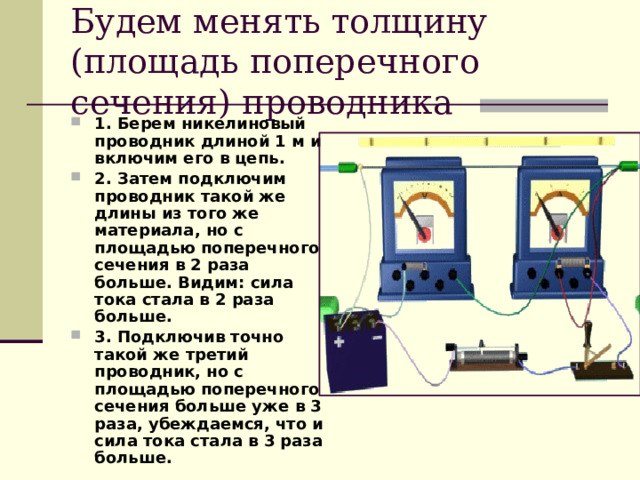 Будем менять толщину (площадь поперечного сечения) проводника 1. Берем никелиновый проводник длиной 1 м и включим его в цепь. 2. Затем подключим проводник такой же длины из того же материала, но с площадью поперечного сечения в 2 раза больше. Видим: сила тока стала в 2 раза больше. 3. Подключив точно такой же третий проводник, но с площадью поперечного сечения больше уже в 3 раза, убеждаемся, что и сила тока стала в 3 раза больше. 