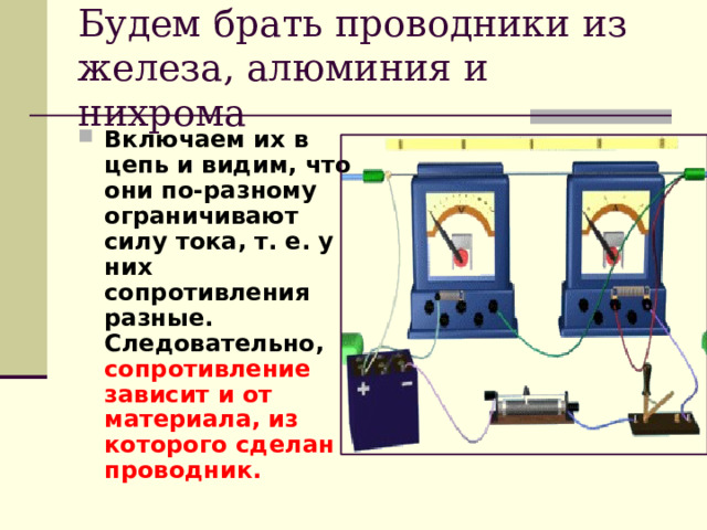 Будем брать проводники из железа, алюминия и нихрома Включаем их в цепь и видим, что они по-разному ограничивают силу тока, т. е. у них сопротивления разные. Следовательно, сопротивление зависит и от материала, из которого сделан проводник.   