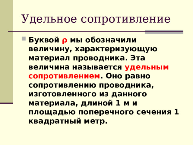 Удельное сопротивление Буквой  ρ  мы обозначили величину, характеризующую материал проводника. Эта величина называется удельным сопротивлением . Оно равно сопротивлению проводника, изготовленного из данного материала, длиной 1 м и площадью поперечного сечения 1 квадратный метр.  