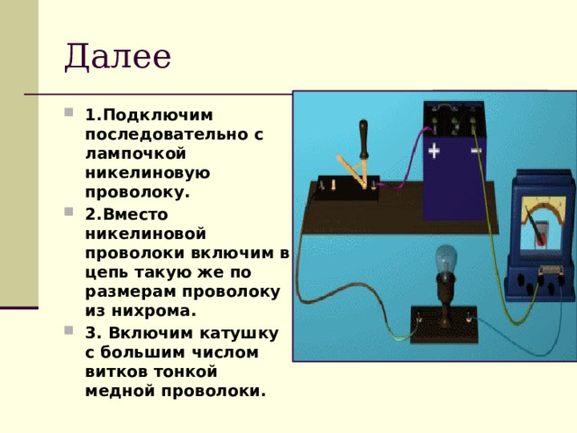 Далее 1.Подключим последовательно с лампочкой никелиновую проволоку. 2.Вместо никелиновой проволоки включим в цепь такую же по размерам проволоку из нихрома. 3. Включим катушку с большим числом витков тонкой медной проволоки. 