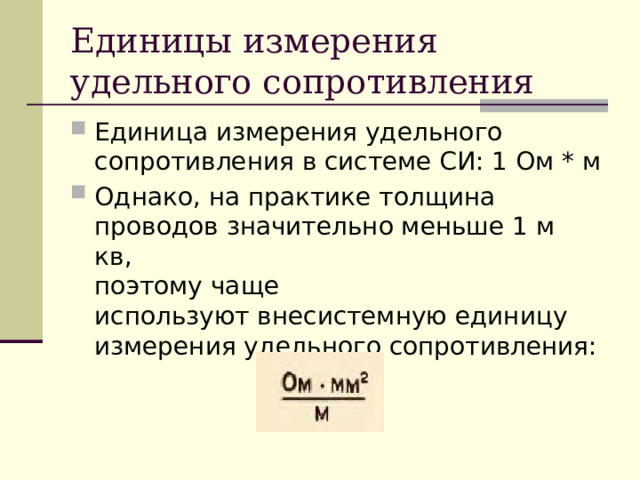 Единицы измерения удельного сопротивления Единица измерения удельного сопротивления в системе СИ: 1 Ом * м Однако, на практике толщина проводов значительно меньше 1 м кв,   поэтому чаще используют внесистемную единицу измерения удельного сопротивления: 