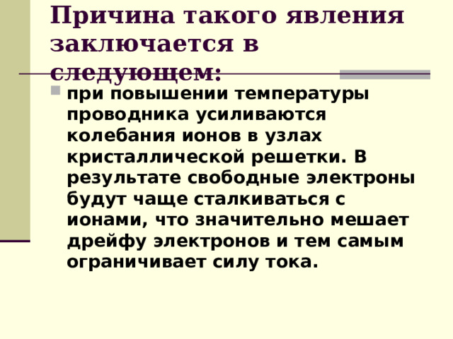 Причина такого явления заключается в следующем: при повышении температуры проводника усиливаются колебания ионов в узлах кристаллической решетки. В результате свободные электроны будут чаще сталкиваться с ионами, что значительно мешает дрейфу электронов и тем самым ограничивает силу тока.   
