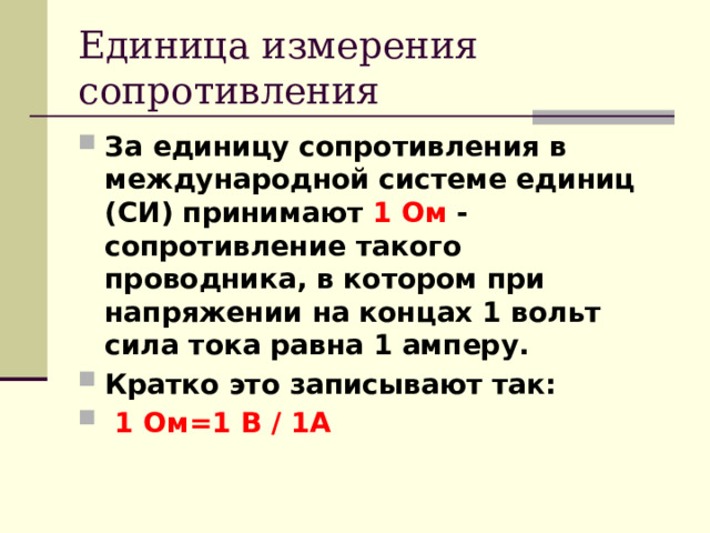 Единица измерения сопротивления За единицу сопротивления в международной системе единиц (СИ) принимают 1 Ом - сопротивление такого проводника, в котором при напряжении на концах 1 вольт сила тока равна 1 амперу. Кратко это записывают так:   1 Ом=1 В / 1А 