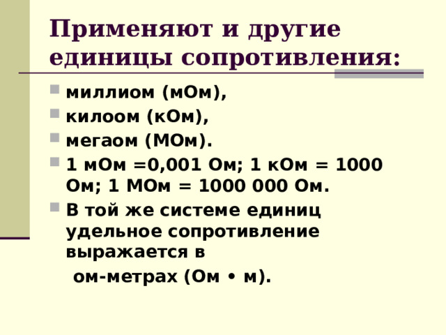 Применяют и другие единицы сопротивления: миллиом (мОм), килоом (кОм), мегаом (МОм). 1 мОм =0,001 Ом; 1 кОм = 1000 Ом; 1 МОм = 1000 000 Ом. В той же системе единиц удельное сопротивление выражается в  ом-метрах (Ом • м).  