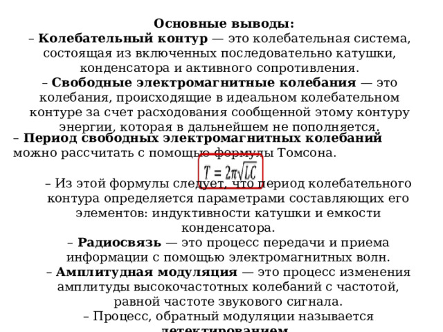  Основные выводы: – Колебательный контур — это колебательная система, состоящая из включенных последовательно катушки, конденсатора и активного сопротивления. – Свободные электромагнитные колебания — это колебания, происходящие в идеальном колебательном контуре за счет расходования сообщенной этому контуру энергии, которая в дальнейшем не пополняется. – Период свободных электромагнитных колебаний можно рассчитать с помощью формулы Томсона. – Из этой формулы следует, что период колебательного контура определяется параметрами составляющих его элементов: индуктивности катушки и емкости конденсатора. – Радиосвязь — это процесс передачи и приема информации с помощью электромагнитных волн. – Амплитудная модуляция — это процесс изменения амплитуды высокочастотных колебаний с частотой, равной частоте звукового сигнала. – Процесс, обратный модуляции называется детектированием.  