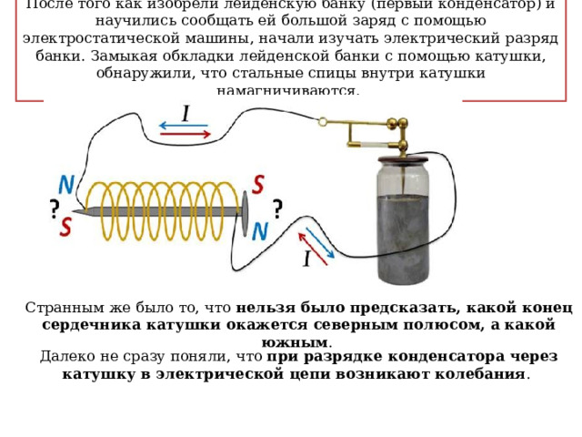 После того как изобрели лейденскую банку (первый конденсатор) и научились сообщать ей большой заряд с помощью электростатической машины, начали изучать электрический разряд банки. Замыкая обкладки лейденской банки с помощью катушки, обнаружили, что стальные спицы внутри катушки намагничиваются. Странным же было то, что нельзя было предсказать, какой конец сердечника катушки окажется северным полюсом, а какой южным . Далеко не сразу поняли, что при разрядке конденсатора через катушку в электрической цепи возникают колебания . 