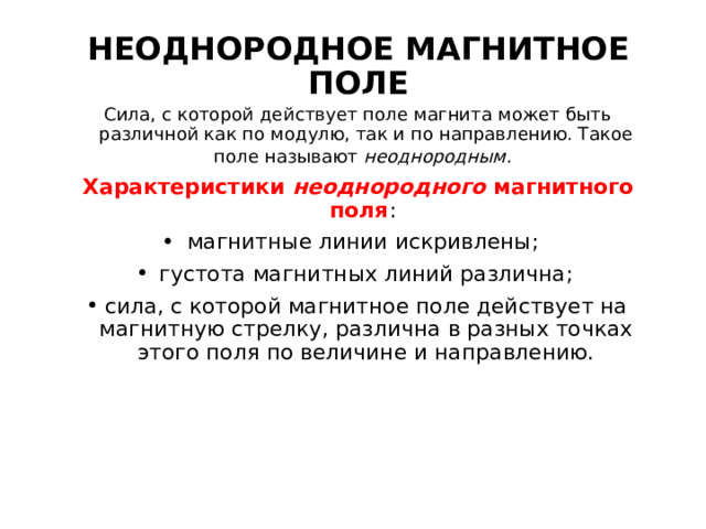 НЕОДНОРОДНОЕ МАГНИТНОЕ ПОЛЕ Сила, с которой действует поле магнита может быть различной как по модулю, так и по направлению. Такое поле называют неоднородным.  Характеристики неоднородного магнитного поля : магнитные линии искривлены; густота магнитных линий различна; сила, с которой магнитное поле действует на магнитную стрелку, различна в разных точках этого поля по величине и направлению.  