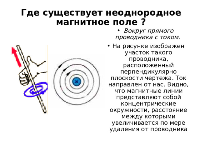 Где существует неоднородное магнитное поле ? Вокруг прямого проводника с током. На рисунке изображен участок такого проводника, расположенный перпендикулярно плоскости чертежа. Ток направлен от нас. Видно, что магнитные линии представляют собой концентрические окружности, расстояние между которыми увеличивается по мере удаления от проводника  