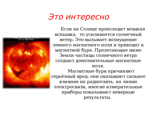 Это интересно   Если на Солнце происходит мощная вспышка, то усиливается солнечный ветер. Это вызывает возмущение земного магнитного поля и приводит к магнитной буре. Пролетающие мимо Земли частицы солнечного ветра создают дополнительные магнитные поля.  Магнитные бури причиняют серьёзный вред: они оказывают сильное влияние на радиосвязь, на линии электросвязи, многие измерительные приборы показывают неверные результаты. 
