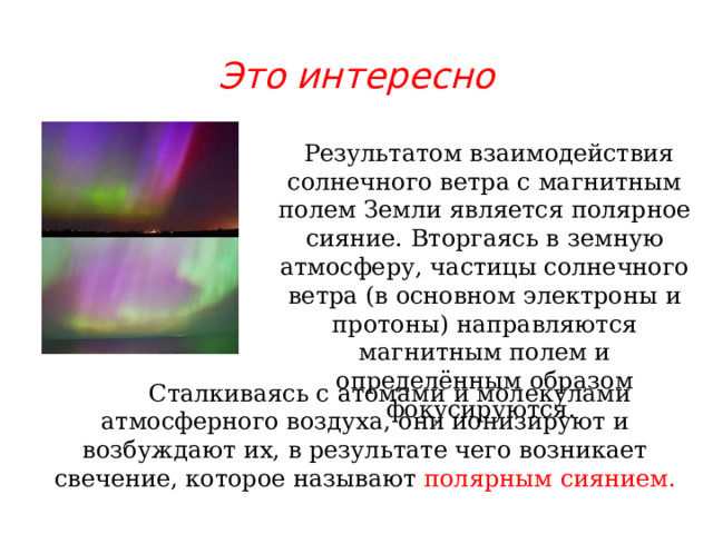 Это интересно  Результатом взаимодействия солнечного ветра с магнитным полем Земли является полярное сияние. Вторгаясь в земную атмосферу, частицы солнечного ветра (в основном электроны и протоны) направляются магнитным полем и определённым образом фокусируются.  Сталкиваясь с атомами и молекулами атмосферного воздуха, они ионизируют и возбуждают их, в результате чего возникает свечение, которое называют полярным сиянием. 