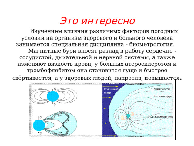Это интересно  Изучением влияния различных факторов погодных условий на организм здорового и больного человека занимается специальная дисциплина - биометрология.  Магнитные бури вносят разлад в работу сердечно -сосудистой, дыхательной и нервной системы, а также изменяют вязкость крови; у больных атеросклерозом и тромбофлебитом она становится гуще и быстрее свёртывается, а у здоровых людей, напротив, повышается . 