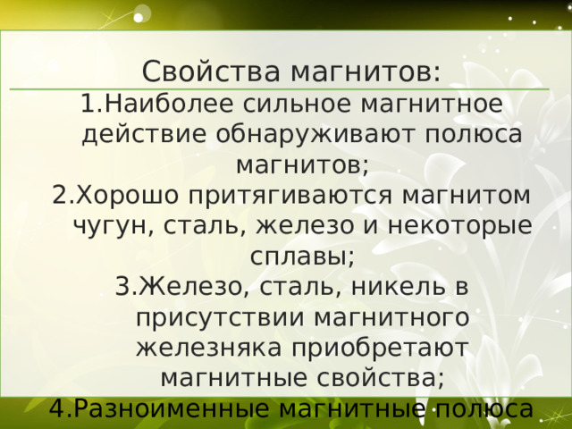 Свойства магнитов: Наиболее сильное магнитное действие обнаруживают полюса магнитов; Хорошо притягиваются магнитом чугун, сталь, железо и некоторые сплавы; Железо, сталь, никель в присутствии магнитного железняка приобретают магнитные свойства; Разноименные магнитные полюса притягиваются, одноименные отталкиваются.  