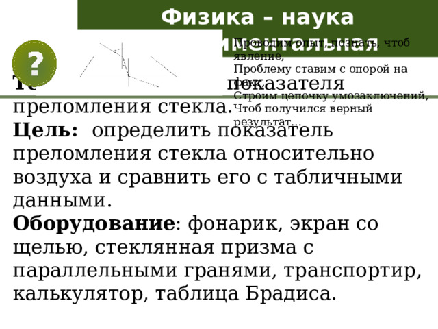 Физика – наука экспериментальная Проводим опыт, познать, чтоб явление, Проблему ставим с опорой на факт, Строим цепочку умозаключений, Чтоб получился верный результат… Тема. Определение показателя преломления стекла. Цель: определить показатель преломления стекла относительно воздуха и сравнить его с табличными данными. Оборудование : фонарик, экран со щелью, стеклянная призма с параллельными гранями, транспортир, калькулятор, таблица Брадиса. 