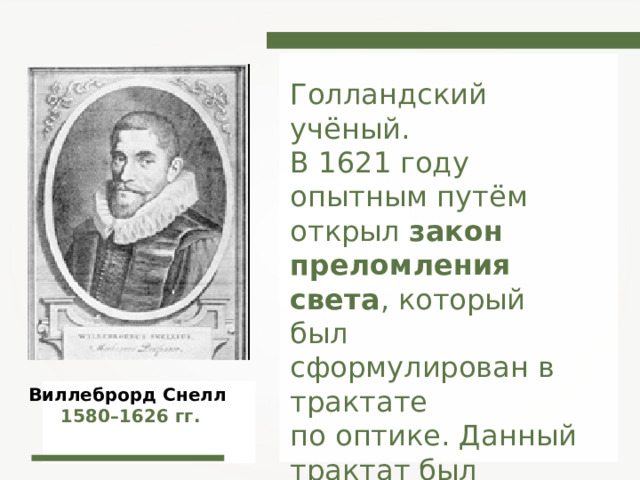 Голландский учёный. В 1621 году опытным путём открыл закон преломления света , который был сформулирован в трактате по оптике. Данный трактат был найден в бумагах учёного только после его смерти. Виллеброрд Снелл 1580–1626 гг. 