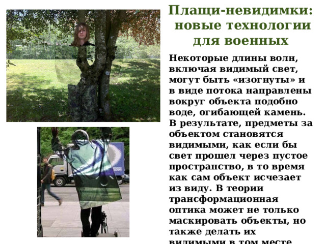 Плащи-невидимки:  новые технологии для военных Некоторые длины волн, включая видимый свет, могут быть «изогнуты» и в виде потока направлены вокруг объекта подобно воде, огибающей камень. В результате, предметы за объектом становятся видимыми, как если бы свет прошел через пустое пространство, в то время как сам объект исчезает из виду. В теории трансформационная оптика может не только маскировать объекты, но также делать их видимыми в том месте, где они не находятся. При этом показатель преломления вещества должен быть отрицательным. 