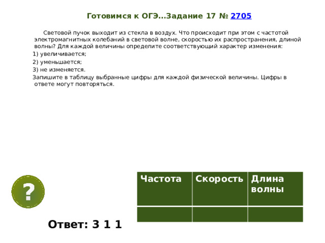 Готовимся к ОГЭ…Задание 17 №  2705   Световой пучок выходит из стекла в воздух. Что происходит при этом с частотой электромагнитных колебаний в световой волне, скоростью их распространения, длиной волны? Для каждой величины определите соответствующий характер изменения: 1) увеличивается; 2) уменьшается; 3) не изменяется. Запишите в таблицу выбранные цифры для каждой физической величины. Цифры в ответе могут повторяться. Частота  Скорость Длина волны   Ответ: 3 1 1 