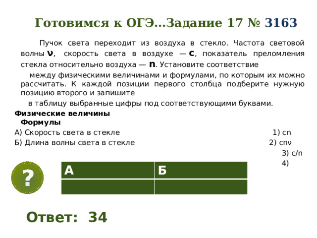 Готовимся к ОГЭ…Задание 17 №  3163    Пучок света переходит из воздуха в стекло. Частота световой волны  ν ,  скорость света в воздухе —  с , показатель преломления стекла относительно воздуха —  n . Установите соответствие  между физическими величинами и формулами, по которым их можно рассчитать. К каждой позиции первого столбца подберите нужную позицию второго и запишите  в таблицу выбранные цифры под соответствующими буквами. Физические величины Формулы А) Скорость света в стекле 1) сn Б) Длина волны света в стекле 2) cnν  3) c/n  4) c/nν А Б Ответ: 34 