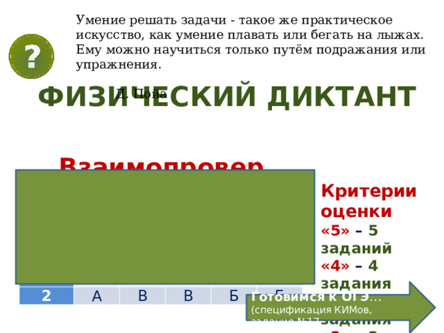 Умение решать задачи - такое же практическое искусство, как умение плавать или бегать на лыжах. Ему можно научиться только путём подражания или упражнения.  Д. Пойа  ФИЗИЧЕСКИЙ ДИКТАНТ Тема.  Преломление света. Физический смысл показателя преломления Взаимопроверка Критерии оценки «5» – 5 заданий «4» – 4 задания «3» – 3 задания «2» – 2 задания Номер в-та Номер задачи 1 1 2 А 2 В 3 А Б 4 В Б В 5 Б А Б Готовимся к ОГЭ … (спецификация КИМов, задание №17 