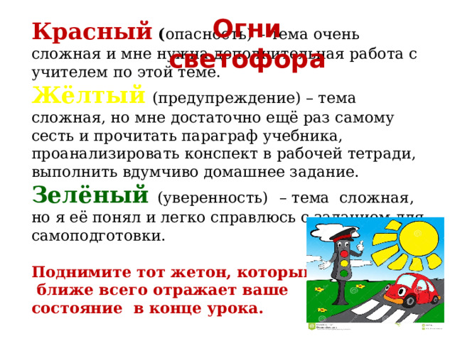 Огни светофора Красный ( опасность)  – тема очень сложная и мне нужна дополнительная работа с учителем по этой теме. Жёлтый  (предупреждение) – тема сложная, но мне достаточно ещё раз самому сесть и прочитать параграф учебника, проанализировать конспект в рабочей тетради, выполнить вдумчиво домашнее задание. Зелёный  (уверенность)  – тема сложная, но я её понял и легко справлюсь с заданием для самоподготовки. Поднимите тот жетон, который  ближе всего отражает ваше состояние в конце урока.  
