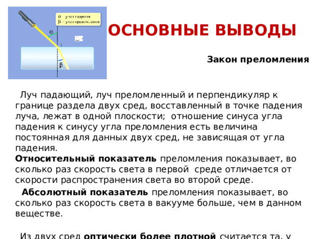 ОСНОВНЫЕ ВЫВОДЫ  Закон преломления света гласит:  Луч падающий, луч преломленный и перпендикуляр к границе раздела двух сред, восставленный в точке падения луча, лежат в одной плоскости; отношение синуса угла падения к синусу угла преломления есть величина постоянная для данных двух сред, не зависящая от угла падения. Относительный показатель  преломления показывает, во сколько раз скорость света в первой среде отличается от скорости распространения света во второй среде.  Абсолютный показатель  преломления показывает, во сколько раз скорость света в вакууме больше, чем в данном веществе.  Из двух сред оптически более плотной считается та, у которой показатель преломления больше (или та, в которой скорость света меньше). Т.е., если луч попадает в среду оптически более плотную, то он отклоняется в сторону перпендикуляра к границе двух сред. И наоборот, если происходит переход луча из среды оптически более плотной в среду менее плотную. 