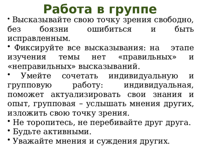 Работа в группе  Высказывайте свою точку зрения свободно, без боязни ошибиться и быть исправленным.  Фиксируйте все высказывания: на этапе изучения темы нет « правильных » и « неправильных » высказываний.  Умейте сочетать индивидуальную и групповую работу: индивидуальная, поможет актуализировать свои знания и опыт, групповая – услышать мнения других, изложить свою точку зрения.  Не торопитесь, не перебивайте друг друга.  Будьте активными.  Уважайте мнения и суждения других. 