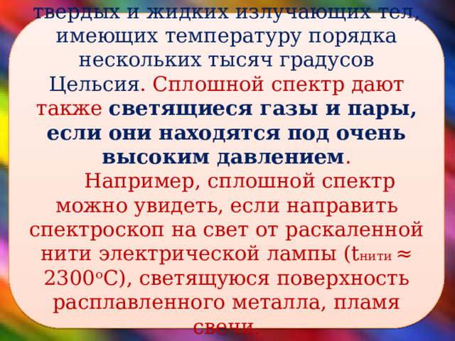 Сплошной спектр характерен для твердых и жидких излучающих тел, имеющих температуру порядка нескольких тысяч градусов Цельсия . Сплошной спектр дают также светящиеся газы и пары, если они находятся под очень высоким давлением . Например, сплошной спектр можно увидеть, если направить спектроскоп на свет от раскаленной нити электрической лампы (t нити ≈ 2300ᵒС), светящуюся поверхность расплавленного металла, пламя свечи.   