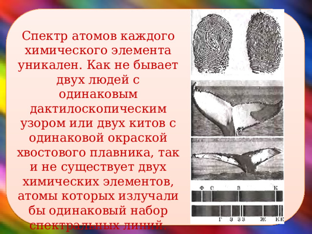  Спектр атомов каждого химического элемента уникален. Как не бывает двух людей с одинаковым дактилоскопическим узором или двух китов с одинаковой окраской хвостового плавника, так и не существует двух химических элементов, атомы которых излучали бы одинаковый набор спектральных линий.  